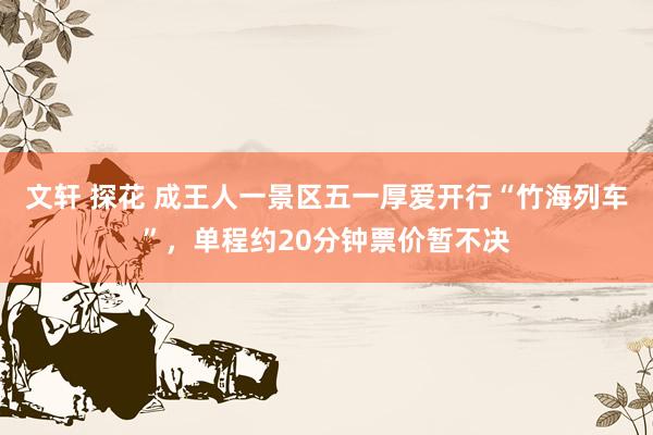 文轩 探花 成王人一景区五一厚爱开行“竹海列车”，单程约20分钟票价暂不决