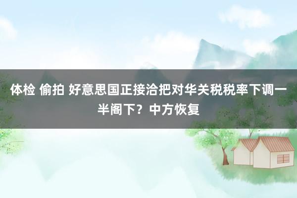 体检 偷拍 好意思国正接洽把对华关税税率下调一半阁下？中方恢复