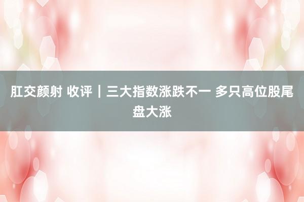 肛交颜射 收评｜三大指数涨跌不一 多只高位股尾盘大涨