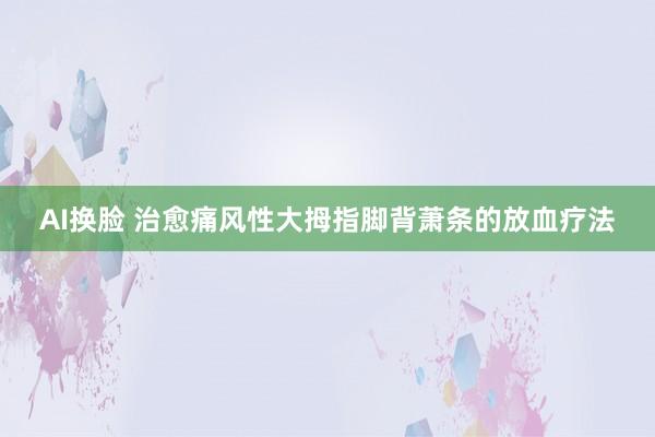 AI换脸 治愈痛风性大拇指脚背萧条的放血疗法