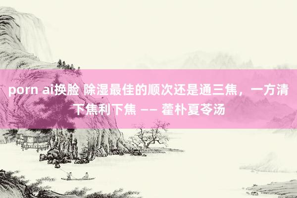 porn ai换脸 除湿最佳的顺次还是通三焦，一方清下焦利下焦 —— 藿朴夏苓汤