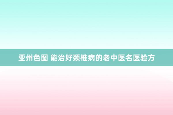 亚州色图 能治好颈椎病的老中医名医验方