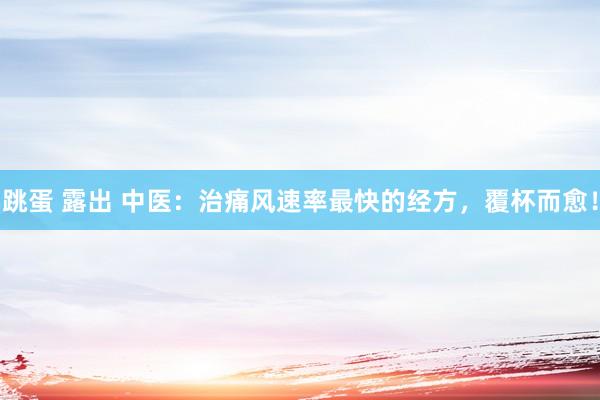 跳蛋 露出 中医：治痛风速率最快的经方，覆杯而愈！