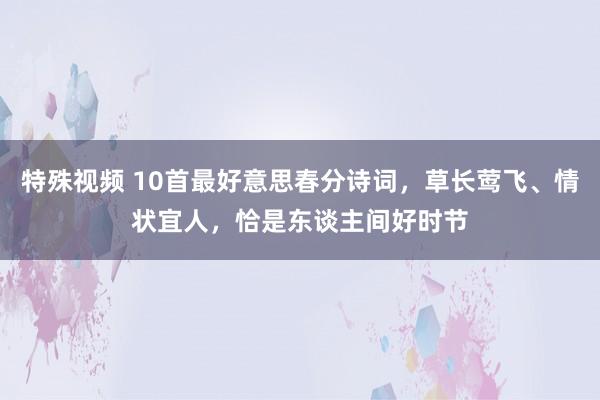 特殊视频 10首最好意思春分诗词，草长莺飞、情状宜人，恰是东谈主间好时节