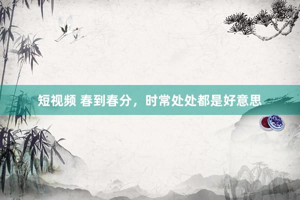 短视频 春到春分，时常处处都是好意思