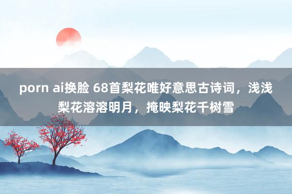 porn ai换脸 68首梨花唯好意思古诗词，浅浅梨花溶溶明月，掩映梨花千树雪