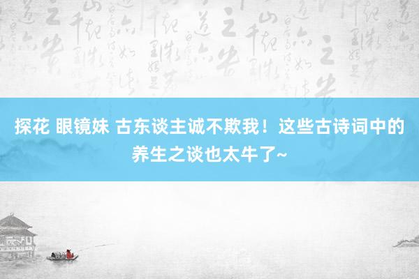 探花 眼镜妹 古东谈主诚不欺我！这些古诗词中的养生之谈也太牛了~