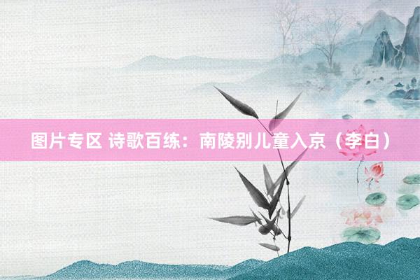 图片专区 诗歌百练：南陵别儿童入京（李白）