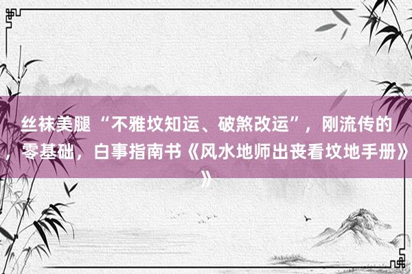 丝袜美腿 “不雅坟知运、破煞改运”，刚流传的，零基础，白事指南书《风水地师出丧看坟地手册》
