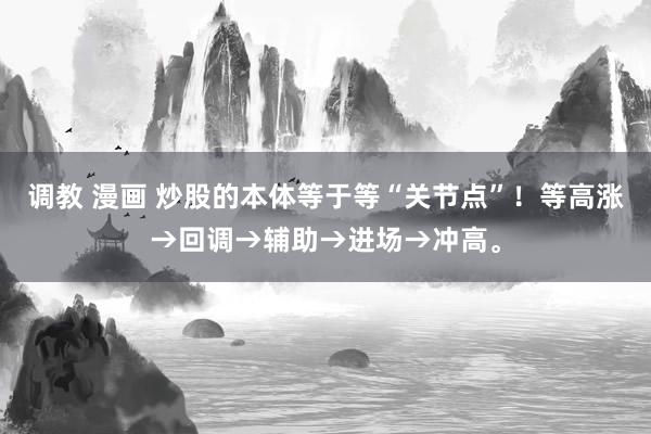 调教 漫画 炒股的本体等于等“关节点”！等高涨→回调→辅助→进场→冲高。