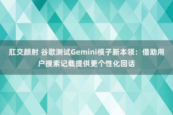 肛交颜射 谷歌测试Gemini模子新本领：借助用户搜索记载提供更个性化回话