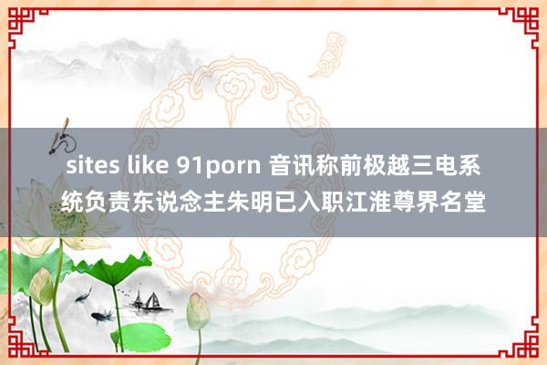 sites like 91porn 音讯称前极越三电系统负责东说念主朱明已入职江淮尊界名堂