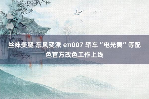 丝袜美腿 东风奕派 eπ007 轿车“电光黄”等配色官方改色工作上线