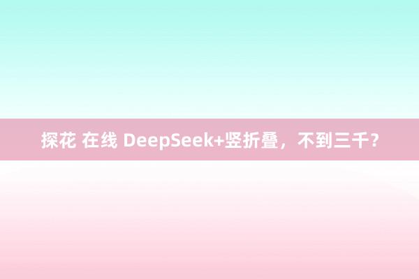 探花 在线 DeepSeek+竖折叠，不到三千？