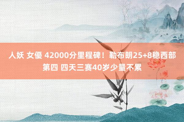 人妖 女優 42000分里程碑！勒布朗25+8稳西部第四 四天三赛40岁少量不累