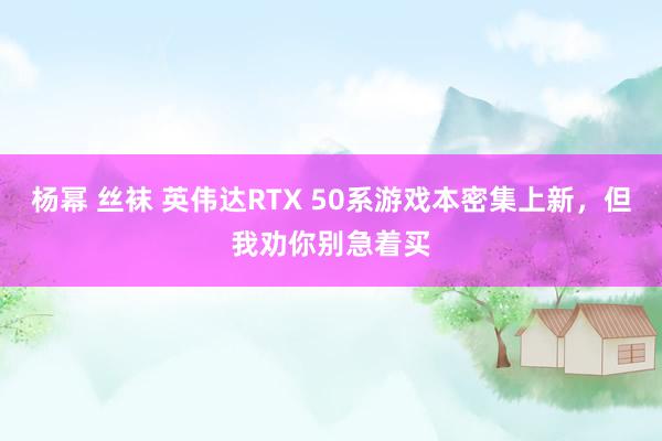 杨幂 丝袜 英伟达RTX 50系游戏本密集上新，但我劝你别急着买