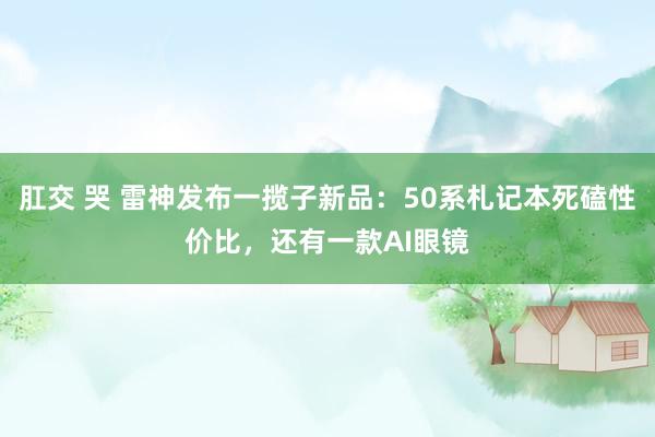 肛交 哭 雷神发布一揽子新品：50系札记本死磕性价比，还有一款AI眼镜